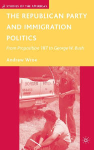 Title: The Republican Party and Immigration Politics: From Proposition 187 to George W. Bush, Author: A. Wroe