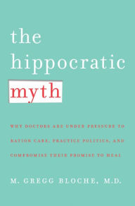 Title: The Hippocratic Myth: Why Doctors Are Under Pressure to Ration Care, Practice Politics, and Compromise Their Promise to Heal, Author: M. Gregg Bloche