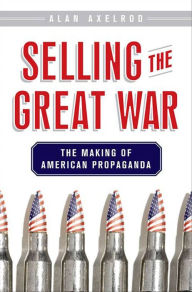 Title: Selling the Great War: The Making of American Propaganda, Author: Alan Axelrod