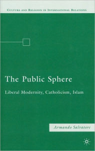 Title: The Public Sphere: Liberal Modernity, Catholicism, Islam, Author: A. Salvatore