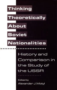 Title: Thinking Theoretically About Soviet Nationalities: History and Comparison in the Study of the USSR, Author: Alexander Motyl