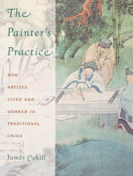 Title: The Painter's Practice: How Artists Lived and Worked in Traditional China / Edition 1, Author: James Cahill