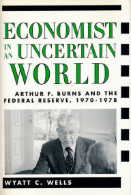 Title: Economist in an Uncertain World: Arthur F. Burns and the Federal Reserve, 1970-1978, Author: Wyatt  Wells