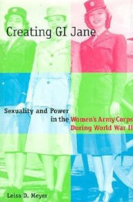 Title: Creating G.I. Jane: Sexuality and Power in the Women's Army Corps During World War II, Author: Leisa Meyer