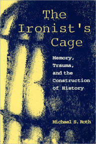 Title: The Ironist's Cage: Memory, Trauma, and the Construction of History / Edition 1, Author: Michael S. Roth