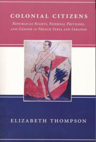 Title: Colonial Citizens: Republican Rights, Paternal Privilege, and Gender in French Syria and Lebanon, Author: Elizabeth Thompson