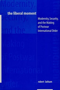 Title: The Liberal Moment: Modernity, Security, and the Making of Postwar International Order, Author: Robert Latham