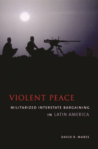 Title: Violent Peace: Militarized Interstate Bargaining in Latin America, Author: David R. Mares
