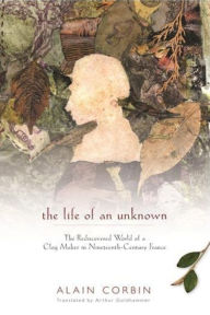 Title: The Life of an Unknown: The Rediscovered World of a Clog Maker in Nineteenth-Century France, Author: Alain Corbin