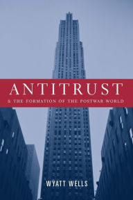 Title: Antitrust and the Formation of the Postwar World, Author: Wyatt  Wells