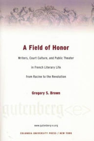Title: A Field of Honor: Writers, Court Culture, and Public Theater in French Literary Life from Racine to the Revolution, Author: Gregory Brown