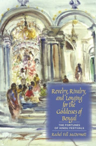 Title: Revelry, Rivalry, and Longing for the Goddesses of Bengal: The Fortunes of Hindu Festivals, Author: Rachel Fell McDermott