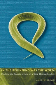 Title: In the Beginning Was the Worm: Finding the Secrets of Life in a Tiny Hermaphrodite, Author: Andrew Brown