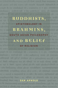 Title: Buddhists, Brahmins, and Belief: Epistemology in South Asian Philosophy of Religion, Author: Dan Arnold