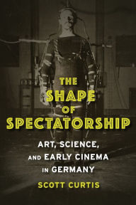 Title: The Shape of Spectatorship: Art, Science, and Early Cinema in Germany, Author: Scott  Curtis