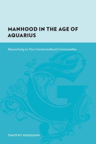 Title: Manhood in the Age of Aquarius: Masculinity in Two Countercultural Communities, Author: Timothy Hodgdon