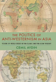 Title: The Politics of Anti-Westernism in Asia: Visions of World Order in Pan-Islamic and Pan-Asian Thought, Author: Cemil Aydin