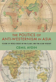 Title: The Politics of Anti-Westernism in Asia: Visions of World Order in Pan-Islamic and Pan-Asian Thought, Author: Cemil Aydin