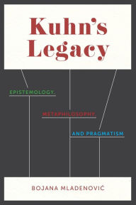 Title: Kuhn's Legacy: Epistemology, Metaphilosophy, and Pragmatism, Author: Bojana Mladenovic
