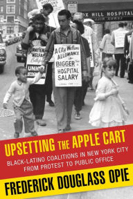 Title: Upsetting the Apple Cart: Black-Latino Coalitions in New York City from Protest to Public Office, Author: Frederick Douglass Opie