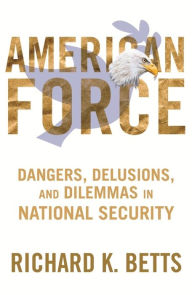 Title: American Force: Dangers, Delusions, and Dilemmas in National Security, Author: Richard Betts