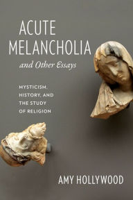 Title: Acute Melancholia and Other Essays: Mysticism, History, and the Study of Religion, Author: Amy Hollywood