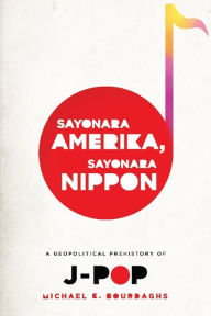 Title: Sayonara Amerika, Sayonara Nippon: A Geopolitical Prehistory of J-Pop, Author: Michael Bourdaghs