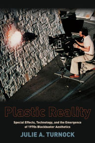 Title: Plastic Reality: Special Effects, Technology, and the Emergence of 1970s Blockbuster Aesthetics, Author: Julie Turnock