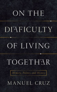 Title: On the Difficulty of Living Together: Memory, Politics, and History, Author: Manuel Cruz