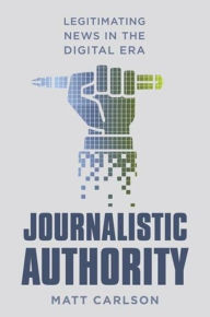 Title: Journalistic Authority: Legitimating News in the Digital Era, Author: Matt Carlson