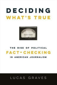 Title: Deciding What's True: The Rise of Political Fact-Checking in American Journalism, Author: Lucas Graves