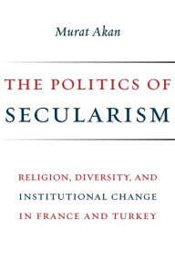 Title: The Politics of Secularism: Religion, Diversity, and Institutional Change in France and Turkey, Author: Murat Akan