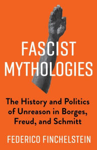 Title: Fascist Mythologies: The History and Politics of Unreason in Borges, Freud, and Schmitt, Author: Federico Finchelstein
