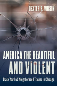 Title: America the Beautiful and Violent: Black Youth and Neighborhood Trauma in Chicago, Author: Dexter Voisin