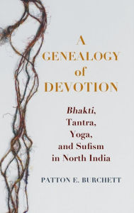 Title: A Genealogy of Devotion: Bhakti, Tantra, Yoga, and Sufism in North India, Author: Patton E. Burchett