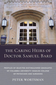 Title: The Caring Heirs of Doctor Samuel Bard: Profiles of Selected Distinguished Graduates of Columbia University Vagelos College of Physicians and Surgeons, Author: Peter Wortsman