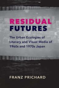 Title: Residual Futures: The Urban Ecologies of Literary and Visual Media of 1960s and 1970s Japan, Author: Franz Prichard