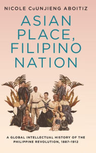 Title: Asian Place, Filipino Nation: A Global Intellectual History of the Philippine Revolution, 1887-1912, Author: Nicole CuUnjieng Aboitiz