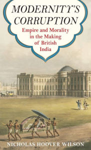 Title: Modernity's Corruption: Empire and Morality in the Making of British India, Author: Nicholas Hoover Wilson