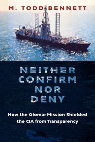 Title: Neither Confirm nor Deny: How the Glomar Mission Shielded the CIA from Transparency, Author: M. Todd Bennett