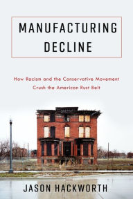 Title: Manufacturing Decline: How Racism and the Conservative Movement Crush the American Rust Belt, Author: Jason Hackworth