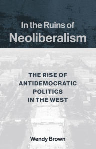 Title: In the Ruins of Neoliberalism: The Rise of Antidemocratic Politics in the West, Author: Wendy Brown