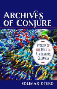 Title: Archives of Conjure: Stories of the Dead in Afrolatinx Cultures, Author: Solimar Otero