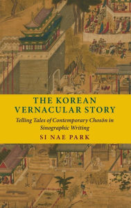 Title: The Korean Vernacular Story: Telling Tales of Contemporary Choson in Sinographic Writing, Author: Si Nae Park