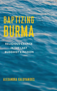 Title: Baptizing Burma: Religious Change in the Last Buddhist Kingdom, Author: Alexandra Kaloyanides