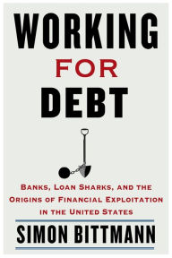 Title: Working for Debt: Banks, Loan Sharks, and the Origins of Financial Exploitation in the United States, Author: Simon Bittmann