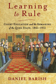 Title: Learning to Rule: Court Education and the Remaking of the Qing State, 1861-1912, Author: Daniel Barish