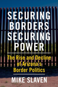 Title: Securing Borders, Securing Power: The Rise and Decline of Arizona's Border Politics, Author: Mike Slaven