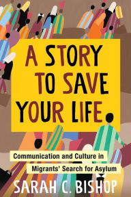 Title: A Story to Save Your Life: Communication and Culture in Migrants' Search for Asylum, Author: Sarah Bishop