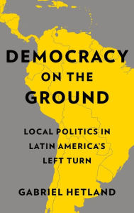 Title: Democracy on the Ground: Local Politics in Latin America's Left Turn, Author: Gabriel Hetland